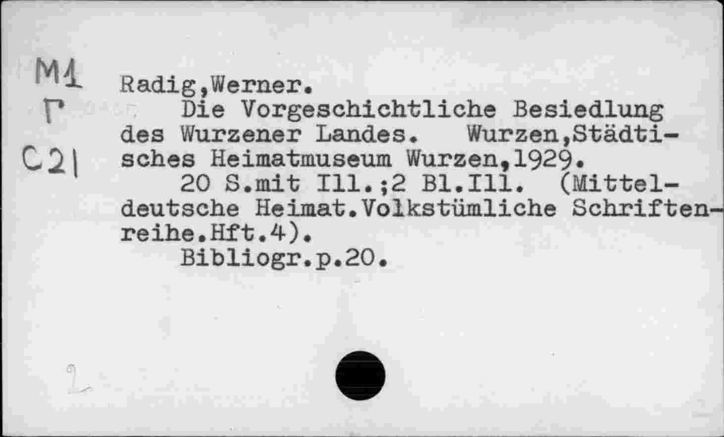 ﻿мі
Radig,Werner.
Die Vorgeschichtliche Besiedlung des Wurzener Landes.	Wurzen,Städti-
sches Heimatmuseum Wurzen,1929«
20 S.mit Ill.;2 Bl.Ill. (Mitteldeutsche Heimat.Volkstümliche Schriften reihe.Hft.4).
Bibliogr.p.20.